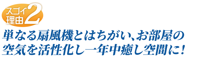 単なる扇風機とはちがい、お部屋の空気を活性化し一年中癒し空間に！